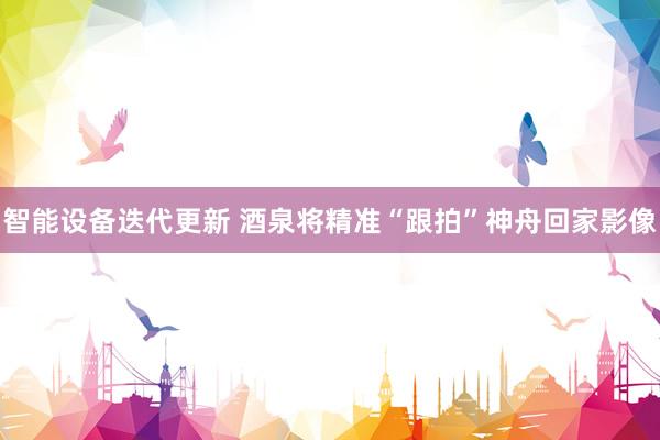 智能设备迭代更新 酒泉将精准“跟拍”神舟回家影像
