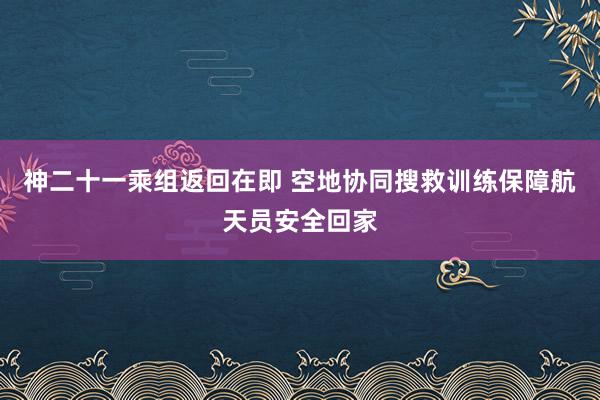 神二十一乘组返回在即 空地协同搜救训练保障航天员安全回家