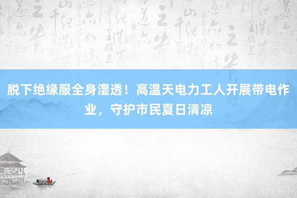 脱下绝缘服全身湿透！高温天电力工人开展带电作业，守护市民夏日清凉