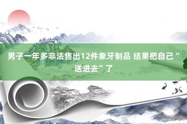 男子一年多非法售出12件象牙制品 结果把自己“送进去”了