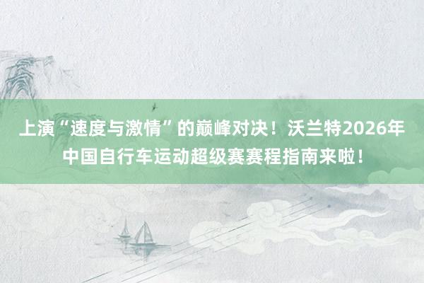 上演“速度与激情”的巅峰对决！沃兰特2026年中国自行车运动超级赛赛程指南来啦！