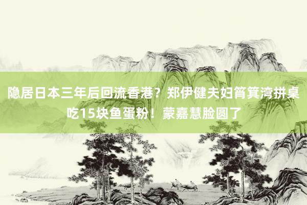 隐居日本三年后回流香港？郑伊健夫妇筲箕湾拼桌吃15块鱼蛋粉！蒙嘉慧脸圆了