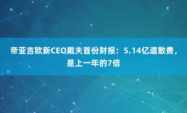 帝亚吉欧新CEO戴夫首份财报：5.14亿遣散费，是上一年的7倍