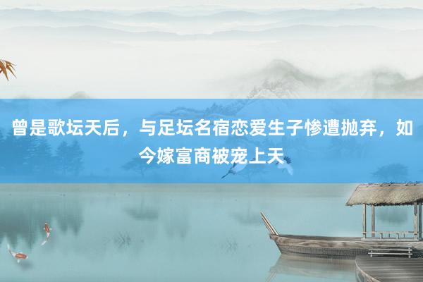曾是歌坛天后，与足坛名宿恋爱生子惨遭抛弃，如今嫁富商被宠上天