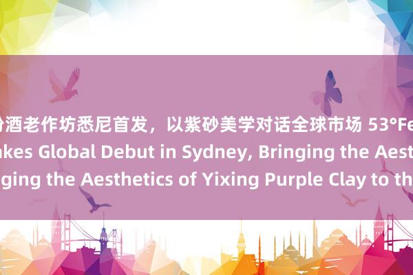53度汾酒老作坊悉尼首发，以紫砂美学对话全球市场 53°Fenjiu Laozuofang Makes Global Debut in Sydney, Bringing the Aesthetics of Yixing Purple Clay to the World