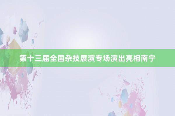 第十三届全国杂技展演专场演出亮相南宁