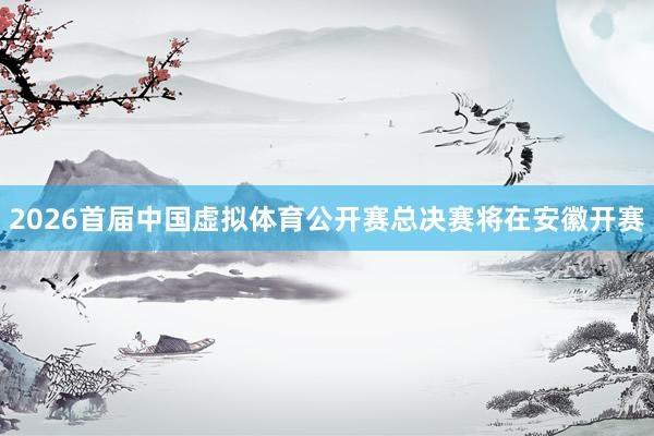 2026首届中国虚拟体育公开赛总决赛将在安徽开赛