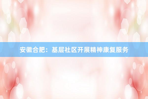 安徽合肥：基层社区开展精神康复服务