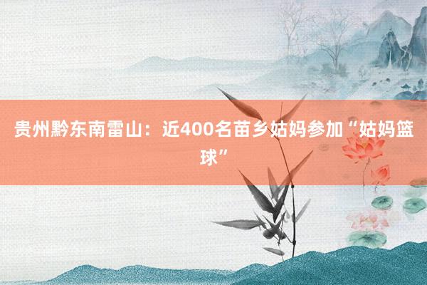贵州黔东南雷山：近400名苗乡姑妈参加“姑妈篮球”