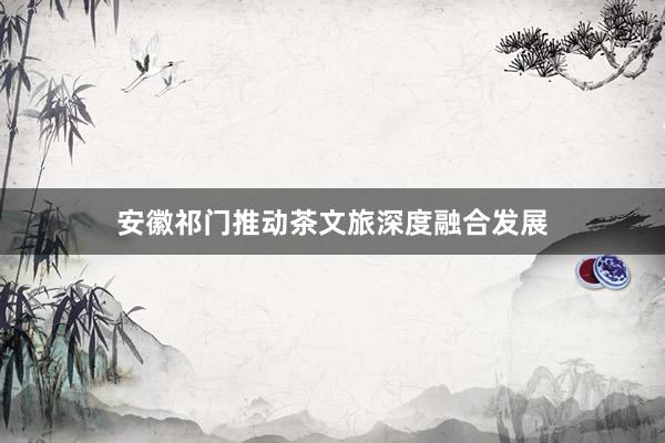 安徽祁门推动茶文旅深度融合发展