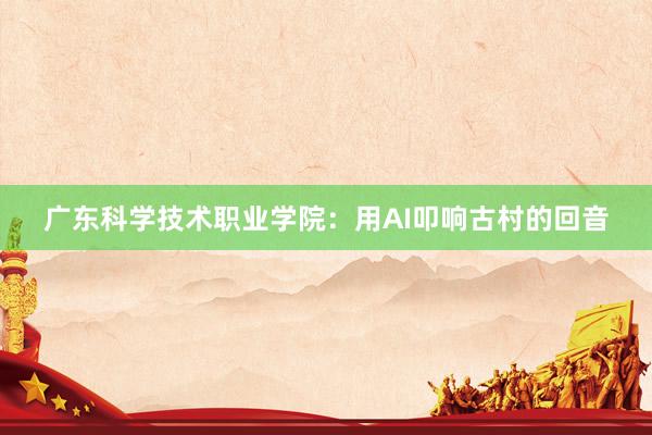 广东科学技术职业学院：用AI叩响古村的回音