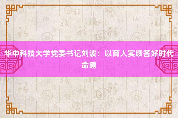 华中科技大学党委书记刘波：以育人实绩答好时代命题