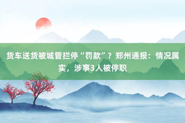货车送货被城管拦停“罚款”？郑州通报：情况属实，涉事3人被停职