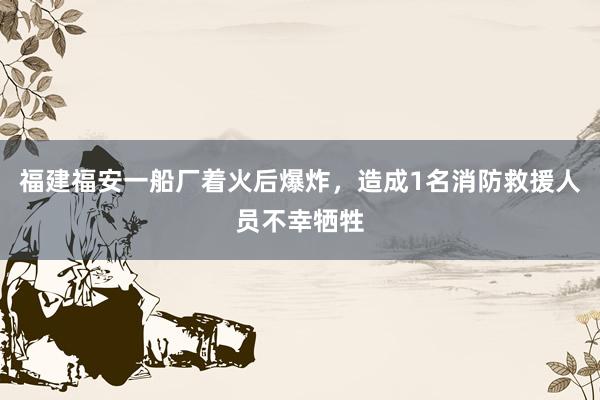 福建福安一船厂着火后爆炸，造成1名消防救援人员不幸牺牲