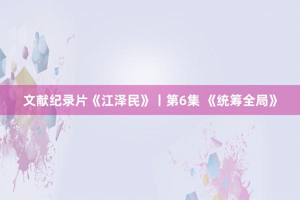 文献纪录片《江泽民》丨第6集 《统筹全局》