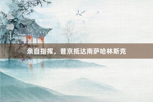 亲自指挥，普京抵达南萨哈林斯克