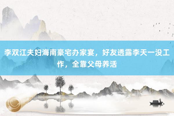 李双江夫妇海南豪宅办家宴，好友透露李天一没工作，全靠父母养活