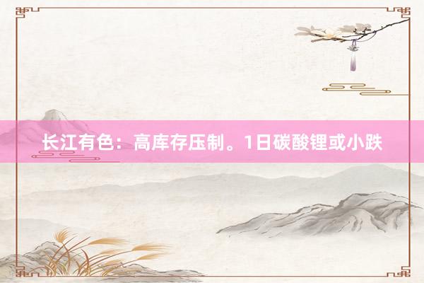 长江有色：高库存压制。1日碳酸锂或小跌