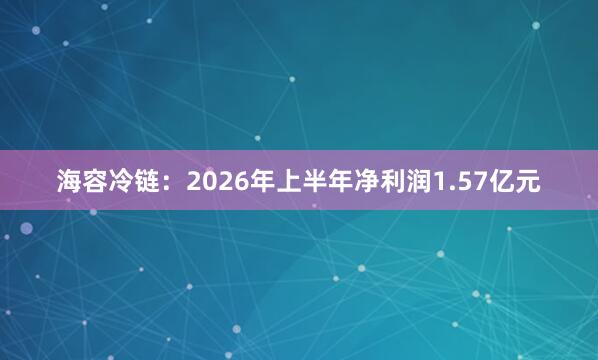 海容冷链：2026年上半年净利润1.57亿元