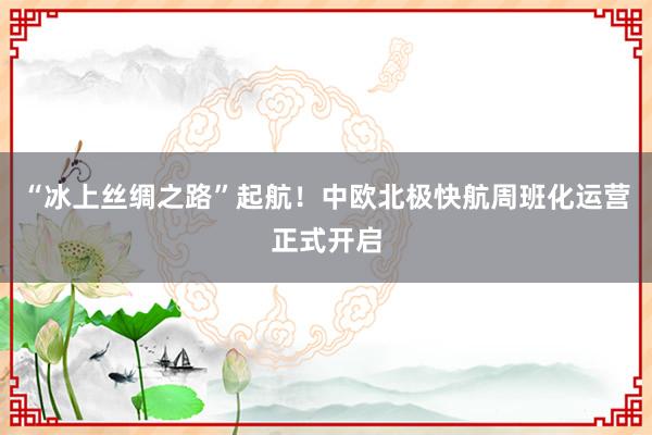 “冰上丝绸之路”起航！中欧北极快航周班化运营正式开启