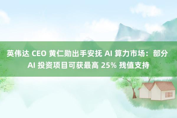 英伟达 CEO 黄仁勋出手安抚 AI 算力市场：部分 AI 投资项目可获最高 25% 残值支持