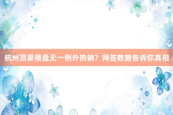 杭州顶豪楼盘无一例外热销？网签数据告诉你真相