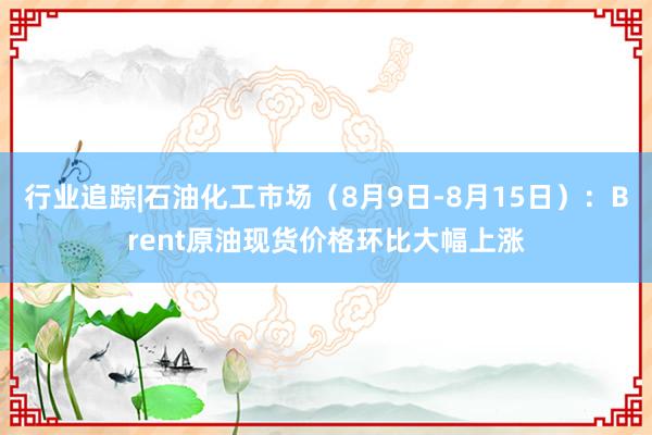 行业追踪|石油化工市场（8月9日-8月15日）：Brent原油现货价格环比大幅上涨