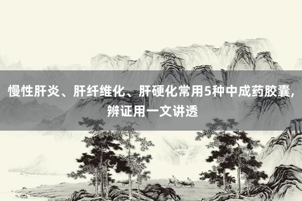 慢性肝炎、肝纤维化、肝硬化常用5种中成药胶囊, 辨证用一文讲透