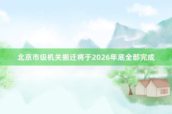 北京市级机关搬迁将于2026年底全部完成