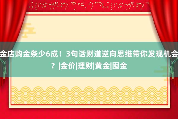 金店购金条少6成！3句话财道逆向思维带你发现机会？|金价|理财|黄金|囤金