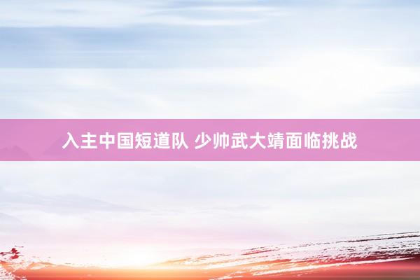 入主中国短道队 少帅武大靖面临挑战