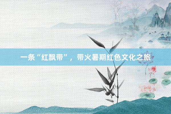 一条“红飘带”，带火暑期红色文化之旅