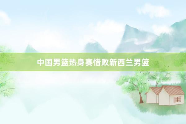 中国男篮热身赛惜败新西兰男篮