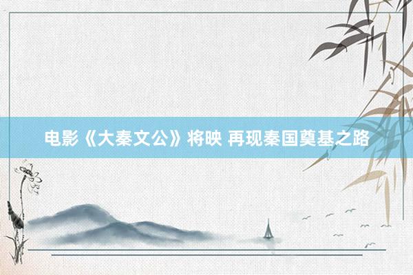 电影《大秦文公》将映 再现秦国奠基之路