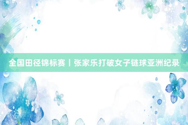 全国田径锦标赛丨张家乐打破女子链球亚洲纪录