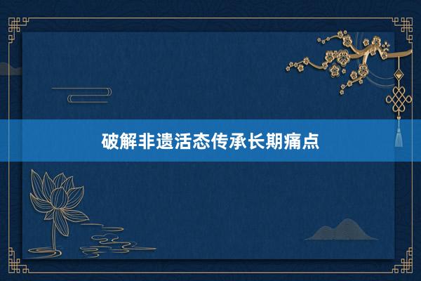破解非遗活态传承长期痛点