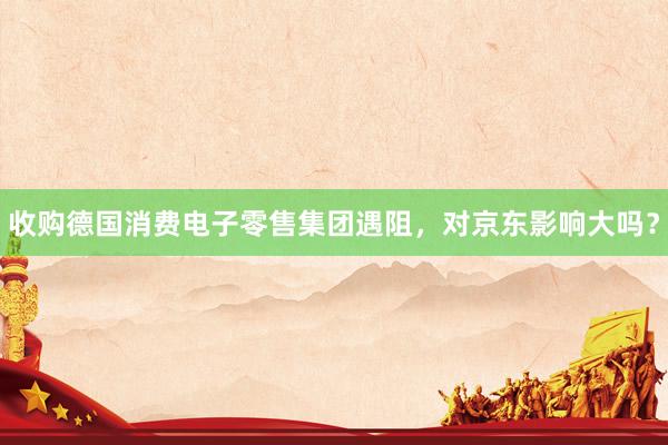收购德国消费电子零售集团遇阻，对京东影响大吗？