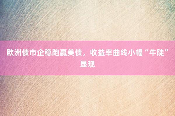 欧洲债市企稳跑赢美债，收益率曲线小幅“牛陡”显现