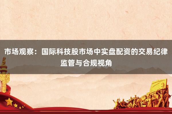 市场观察：国际科技股市场中实盘配资的交易纪律监管与合规视角