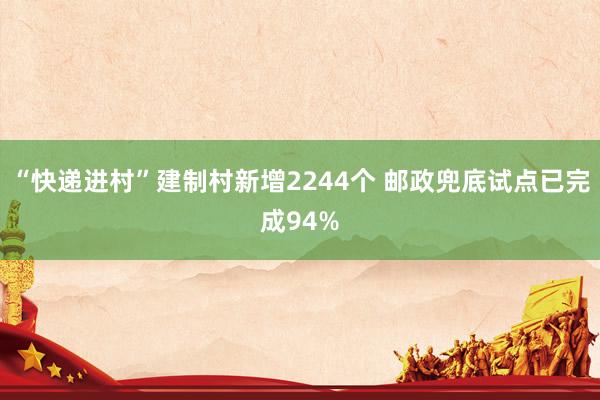 “快递进村”建制村新增2244个 邮政兜底试点已完成94%