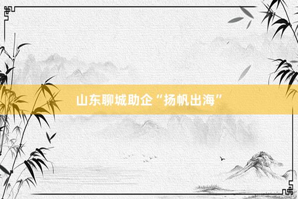 山东聊城助企“扬帆出海”