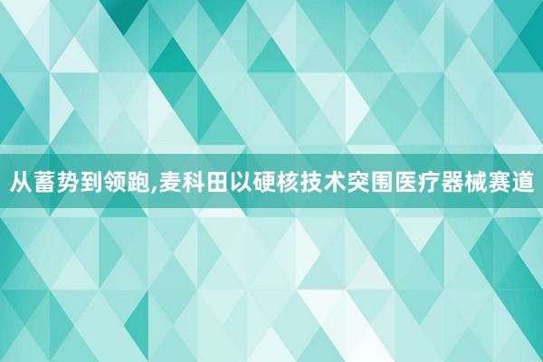 从蓄势到领跑,麦科田以硬核技术突围医疗器械赛道