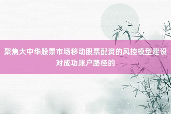 聚焦大中华股票市场移动股票配资的风控模型建设对成功账户路径的