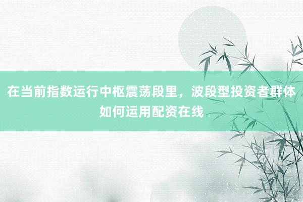 在当前指数运行中枢震荡段里，波段型投资者群体如何运用配资在线