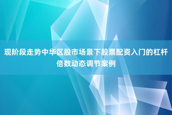 现阶段走势中华区股市场景下股票配资入门的杠杆倍数动态调节案例