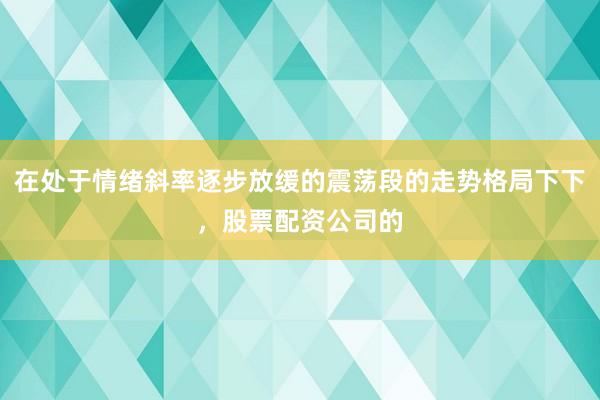 在处于情绪斜率逐步放缓的震荡段的走势格局下下，股票配资公司的