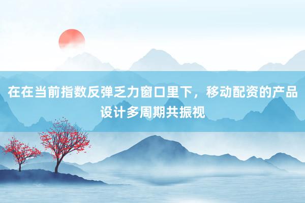 在在当前指数反弹乏力窗口里下，移动配资的产品设计多周期共振视