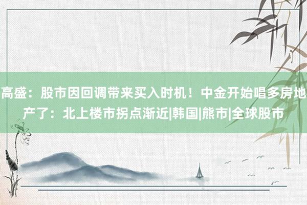 高盛：股市因回调带来买入时机！中金开始唱多房地产了：北上楼市拐点渐近|韩国|熊市|全球股市