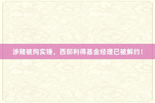 涉赌被拘实锤，西部利得基金经理已被解约！