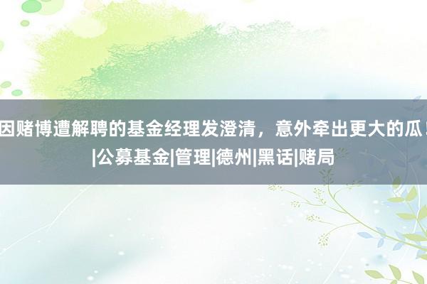 因赌博遭解聘的基金经理发澄清，意外牵出更大的瓜！|公募基金|管理|德州|黑话|赌局